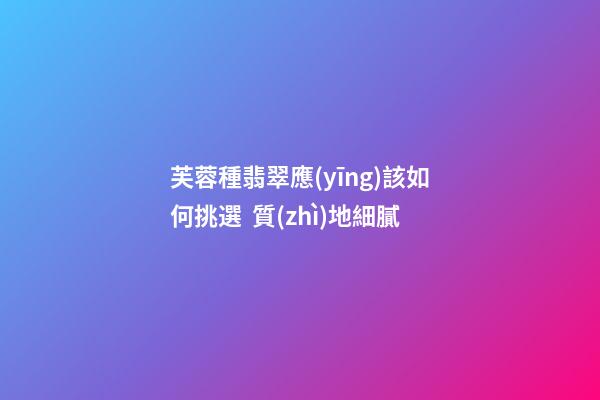 芙蓉種翡翠應(yīng)該如何挑選  質(zhì)地細膩